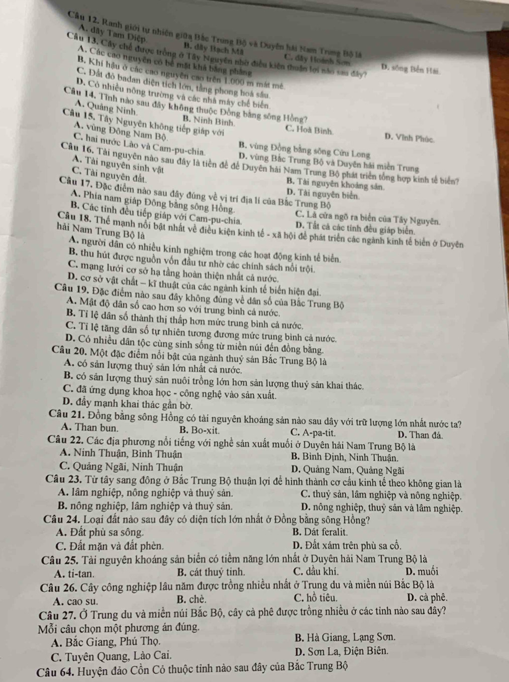 A. dây Tam Điệp.
Câu 12. Ranh giới tự nhiên giữa Bắc Trung Bộ và Duyên hài Nam Trung Bộ là
Câu 13, Cây chế được trồng ở Tây Nguyên nhờ điều kiện thuần lợi nào sau đây?
B. dây Bạch Mã C. dây Hoành Sơn D. sông Bền Hải
A. Các cao nguyên có bê mặt khả bằng phầng
B. Khí hậu ở các cao nguyên cao trên 1.000 m mát mê
C. Đất đỏ badan diện tích lớn, tầng phong hoá sâu.
D. Có nhiều nông trường và các nhà máy chế biển
Câu 14. Tình nào sau đây không thuộc Đồng bằng sông Hồng?
A. Quảng Ninh.
Câu 15. Tây Nguyên không tiếp giáp với
B. Ninh Bình. C. Hoà Binh. D. Vĩnh Phúc
A. vùng Đông Nam Bộ.
C. hai nước Lào và Cam-pu-chia.
B. vùng Đồng bằng sông Cửu Long
D. vùng Bắc Trung Bộ và Duyên hải miền Trung
Câu 16. Tài nguyên nào sau đây là tiền đề để Duyên hải Nam Trung Bộ phát triển tổng hợp kinh tế biển
A. Tài nguyên sinh vật
C. Tài nguyên đất.
B. Tải nguyên khoảng sản.
Câu 17. Đặc điểm nào sau đây đúng về vị trí địa lí của Bắc Trung Bộ
D. Tài nguyên biển.
A. Phía nam giáp Đông bằng sông Hồng. C. Là cửa ngõ ra biển của Tây Nguyên.
B. Các tỉnh đều tiếp giáp với Cam-pu-chia. D. Tất cả các tỉnh đều giáp biển.
Câu 18. Thể mạnh nổi bật nhật về điều kiện kinh tế - xã hội để phát triển các ngành kinh tế biên ở Duyên
hải Nam Trung Bộ là
A. người dân có nhiều kinh nghiệm trong các hoạt động kinh tế biển.
B. thu hút được nguồn vốn đầu tư nhờ các chính sách nổi trội.
C. mạng lưới cơ sở hạ tầng hoàn thiện nhất cả nước.
D. cơ sở vật chất - kĩ thuật của các ngành kinh tế biển hiện đại.
Câu 19. Đặc điểm nào sau đây không đủng về dân số của Bắc Trung Bộ
A. Mật độ dân số cao hơn so với trung bình cả nước.
B. Tỉ lệ dân số thành thị thấp hơn mức trung bình cả nước.
C. Tỉ lệ tăng dân số tự nhiên tương đương mức trung bình cả nước.
D. Có nhiều dân tộc cùng sinh sống từ miền núi đến đồng bằng.
Câu 20. Một đặc điểm nổi bật của ngành thuỷ sản Bắc Trung Bộ là
A. có sản lượng thuỷ sản lớn nhất cả nước.
B. có sản lượng thuỷ sản nuôi trồng lớn hơn sản lượng thuỷ sản khai thác.
C. đã ứng dụng khoa học - công nghệ vào sản xuất.
D. đầy mạnh khai thác gần bờ.
Câu 21. Đồng bằng sông Hồng có tài nguyên khoáng sản nào sau dây với trữ lượng lớn nhất nước ta?
A. Than bun. B. Bo-xit. C. A-pa-tit. D. Than đá.
Câu 22. Các địa phương nổi tiếng với nghề sản xuất muối ở Duyên hải Nam Trung Bộ là
A. Ninh Thuận, Bình Thuận  B. Bình Định, Ninh Thuận.
C. Quảng Ngãi, Ninh Thuận D. Quảng Nam, Quảng Ngãi
Câu 23. Từ tây sang đông ở Bắc Trung Bộ thuận lợi để hình thành cơ cấu kinh tế theo không gian là
A. lâm nghiệp, nông nghiệp và thuỷ sản.  C. thuỷ sản, lâm nghiệp và nông nghiệp.
B. nông nghiệp, lâm nghiệp và thuỷ sản.  D. nông nghiệp, thuỷ sản và lâm nghiệp.
Câu 24. Loại đất nào sau đây có diện tích lớn nhất ở Đồng bằng sông Hồng?
A. Đất phù sa sông. B. Dát feralit.
C. Đất mặn và đất phèn. D. Đất xám trên phù sa cổ.
Câu 25. Tài nguyên khoáng sản biển có tiểm năng lớn nhất ở Duyên hải Nam Trung Bộ là
A. ti-tan. B. cát thuỷ tinh. C. dầu khí. D. muối
Câu 26. Cây công nghiệp lâu năm được trồng nhiều nhất ở Trụng du và miền núi Bắc Bộ là
A. cao su. B. chè. C. hồ tiêu. D. cà phê.
Câu 27. Ở Trung du và miền núi Bắc Bộ, cây cà phê được trồng nhiều ở các tỉnh nào sau đây?
Mỗi câu chọn một phương án đúng.
A. Bắc Giang, Phú Thọ. B. Hà Giang, Lạng Sơn.
C. Tuyên Quang, Lào Cai.  D. Sơn La, Điện Biên.
Câu 64. Huyện đảo Cồn Cỏ thuộc tỉnh nào sau đây của Bắc Trung Bộ