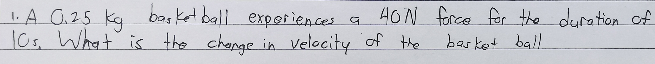 A C. 2.5 Kg basketball experiences a 40N force for the duration of
10s. What is the change in velocity of the basket ball