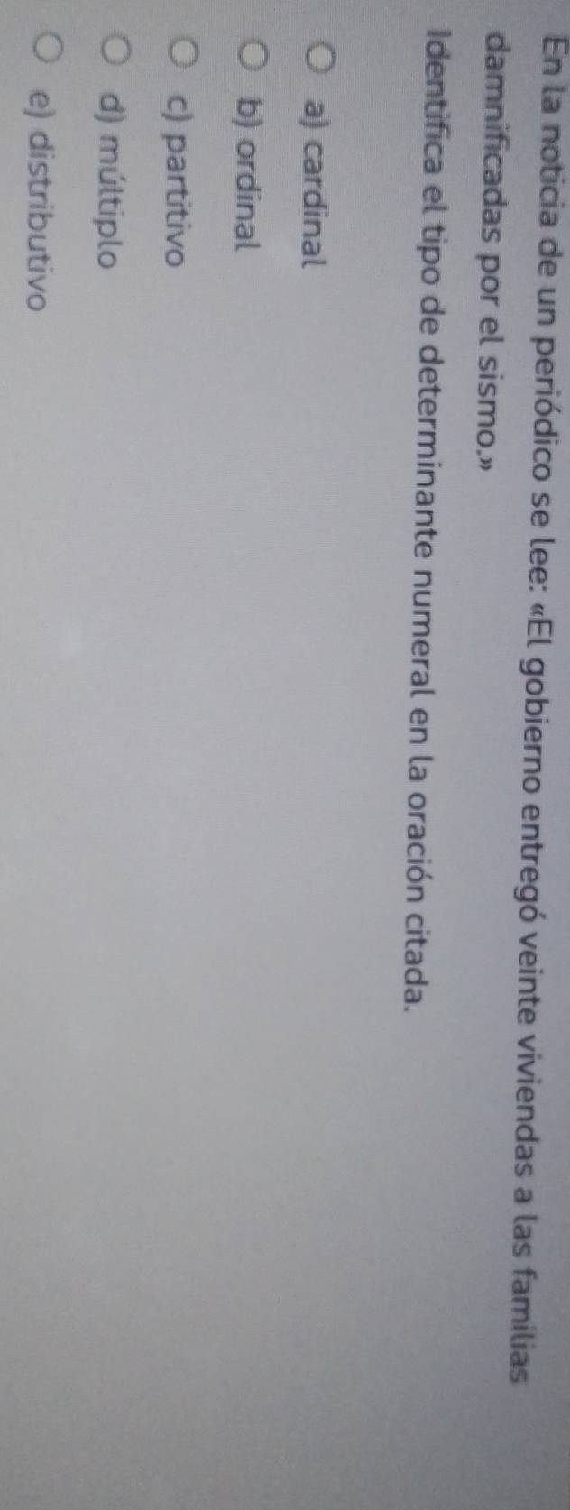 En la noticia de un periódico se lee: «El gobierno entregó veinte viviendas a las familias
damnificadas por el sismo.”
Identifica el tipo de determinante numeral en la oración citada.
a) cardinal
b) ordinal
c) partitivo
d) múltiplo
e) distributivo