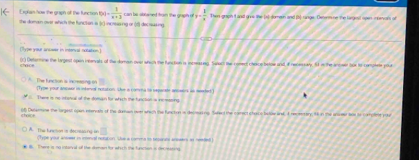 Explain how the graph of the function f(x)= 1/x+3  can be obtained from the grapih of y- 1/x  Then graph f and give the (a) domain and (b) sange. Determine the largest open intenials of
the domain over which the function is (c) increasing or (f) decreasing
(Type your answer in interval notation)
(c) Determine the largest open intervals of the domain over which the function is increasing. Select the correct cheice below and, if necessary, fill in the answer box to complete your
chaice
A. The function is increasing on
(Type your answerin interral notation. Use a comma to separate answers is needed )
E. There is no interral all the domain for which the function is increasing.
choice. (d) Dietarmine the largest open intervals of the domain over which ths function in decreasing. Select the correct choice below and, if necessary, tl in the ansiwiraox to complete your
A. The function is decreasing on □
(Type your answer in interval notation. Use a comms to separts arswers as needed)
B. There is no intorval of the domain for which the function is decreasing