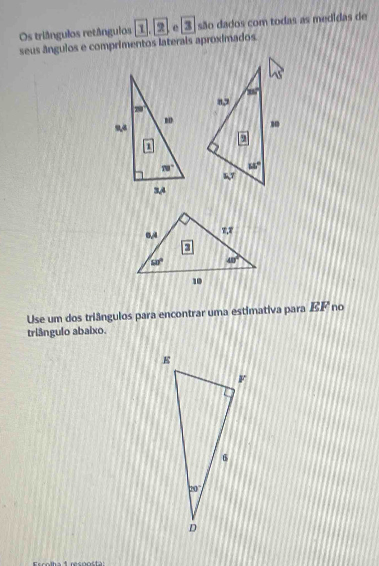 Os triângulos retângulos 1.2 e 3 S são dados com todas as medidas de
seus ângulos e comprimentos laterais aproximados.
 
Use um dos triângulos para encontrar uma estimativa para EF no
triângulo abaixo.