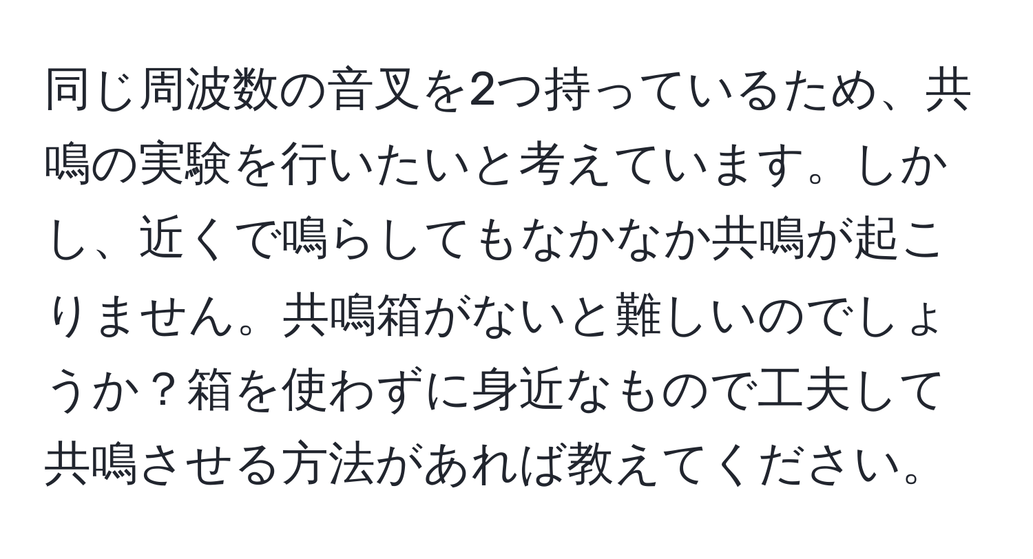 同じ周波数の音叉を2つ持っているため、共鳴の実験を行いたいと考えています。しかし、近くで鳴らしてもなかなか共鳴が起こりません。共鳴箱がないと難しいのでしょうか？箱を使わずに身近なもので工夫して共鳴させる方法があれば教えてください。