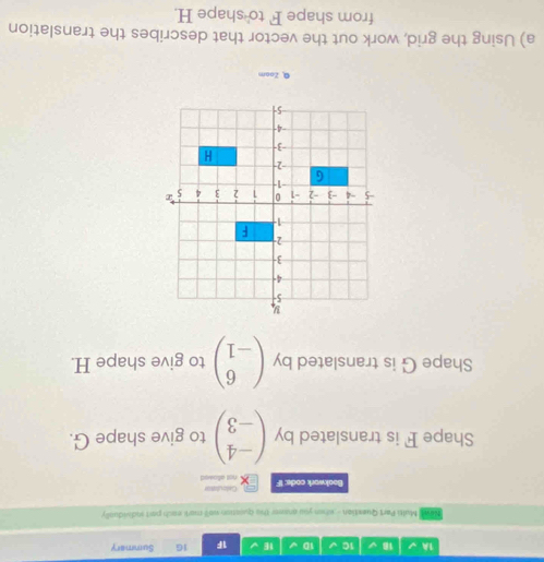 1A √ 18 √ 1C 1D √ 1E 1F 16 Summary
Newe Multi Part Quextion - whon you answer the Queation wall mark each part sodividually
Boakwork code: IF not allowed Calculaton
Shape F is translated by beginpmatrix -4 -3endpmatrix to give shape G.
Shape G is translated by beginpmatrix 6 -1endpmatrix to give shape H.
@ Zoom
a) Using the grid, work out the vector that describes the translation
from shape F to shape H