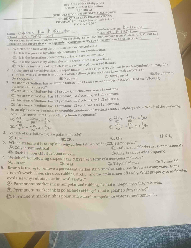 Republic of the Philippines
Department of Education
REGION XI
SCHOOLS DIVISION OF DAVAO DEL NORTE
THIRD QUARTERLY EXAMINATIONS
PHYSICAL SCIENCE - Senior High School
S.Y. 2024-2025
_
Name: _Date: Grade & Section: · Score:
School:
Direction: Read and analyze each item carefully. Select the best answer from choices A, B, C, and D.
Blacken the circle that corresponds to your answer. You have one hour to finish the test.
1. Which of the following describes stellar nucleosynthesis?
Ⓐ. It is the process by which elements are formed within stars.
(R. It is the formation of elements during supernova explosion.
◎. It is the process by which elements are produced in gas clouds
Ⓓ. It is the formation of light elements such as Hydrogen and Helium
2. In the core of a massive star, the alpha ladder process plays a crucial role in nucleosynthesis. During this
process, what element is produced when helium (alpha particle) fuses with carbon-12?
Ⓐ. Oxygen-16 ⑬. Neon-20 Ⓒ. Nitrogen-14 Ⓓ. Beryllium-8
3. An atom of Sodium has an atomic number of 11 and a mass number of 23. Which of the following
statements is correct?
Ⓐ. An atom of Sodium has 11 protons, 11 electrons, and 11 neutrons
③. An atom of Sodium has 11 protons, 12 electrons, and 11 neutrons
Ⓒ. An atom of sodium has 11 protons, 11 electrons, and 12 neutrons
Ⓓ. An atom of sodium has 11 protons, 12 electrons, and 12 neutrons
4. In an alpha decay process, an unstable uranium-238 nucleus emits an alpha particle. Which of the following
correctly represents the resulting chemical equation?
Ⓐ. _(92)^(238)Uto _(90)^(234)Th+_2^(4He _(92)^(238)Uto _(88)^(234)Ra+_2^4He
C.
⑬. _(92)^(238)Uto _(92)^(236)Th+_2^4He _(92)^(238)Uto _(82)^(206)Pb+_2^4He
D.
5. Which of the following is a polar molecule?
Ⓐ. CO_2) C. CH_4
D. NH_3
⑬. CF_4,
6. Which statement best explains why carbon tetrachloride (CCl_4,) is nonpolar?
Ⓐ. CCl_4 is symmetrical
◎. Carbon and chlorine are both nonmetals
Ⓑ. Each Carbon chloride bond is polar
D. CCl_4 , is an organic compound
7. Which of the following shapes is the MOST likely form of a non-polar molecule?
Ⓐ. linear ⑬. Bent ◎. Trigonal planar Ⓓ. Pyramidal
8. Emma is trying to remove a permanent marker stain from her shirt. She first tries using water, but it
doesn't work. Then, she uses rubbing alcohol, and the stain comes off easily. What property of molecules
explains why rubbing alcohol works better?
Ⓐ. Permanent marker ink is nonpolar, and rubbing alcohol is nonpolar, so they mix well.
Ⓑ. Permanent marker ink is polar, and rubbing alcohol is polar, so they mix well.
Ⓒ. Permanent marker ink is polar, and water is nonpolar, so water cannot remove it.