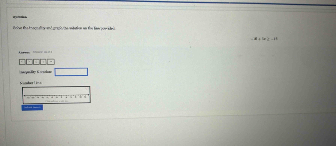 Question 
Solve the inequality and graph the solution on the line provided.
-10+3x≥ -16
Answer Altwapt 1 cut of 2
x
Inequality Notation: 
Number Line: 
Salnit Aens