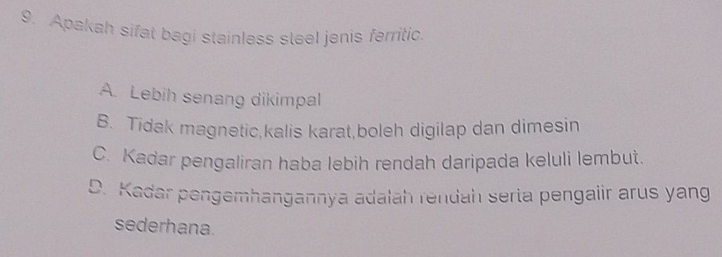 Apakah sifat bagi stainless steel jenis ferritic.
A. Lebih senang dikimpal
B. Tidak magnetic,kalis karat,boleh digilap dan dimesin
C. Kadar pengaliran haba lebih rendah daripada keluli lembut.
D. Kadar pengemhangannya adalah rendah serta pengalir arus yang
sederhana.