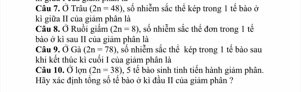 Ở Trâu (2n=48) , số nhiễm sắc thể kép trong 1 tế bào ở 
kì giữa II của giảm phân là 
Câu 8. Ở Ruồi giấm (2n=8) , số nhiễm sắc thể đơn trong 1 tế 
bào ở kì sau II của giảm phân là 
Câu 9. Ở Gà (2n=78) , số nhiễm sắc thể kép trong 1 tế bào sau 
khi kết thúc kì cuối I của giảm phân là 
Câu 10. Ở lợn (2n=38) , 5 tế bào sinh tinh tiến hành giảm phân. 
Hãy xác định tổng số tế bào ở kì đầu II của giảm phân ?