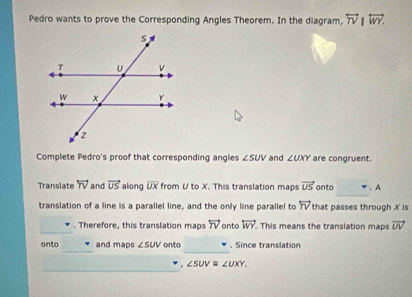 Pedro wants to prove the Corresponding Angles Theorem. In the diagram, overleftrightarrow TV||overleftrightarrow WY. 
Complete Pedro's proof that corresponding angles ∠ SUV and ∠ UXY are congruent. 
Translate overleftrightarrow TV and vector US along overline UX from U to X. This translation maps vector US onto . A 
translation of a line is a parallel line, and the only line parallel to overleftrightarrow TV that passes through X is 
. Therefore, this translation maps overleftrightarrow TV onto overleftrightarrow WY. This means the translation maps vector UV
_ 
_ 
onto and maps ∠ SUV onto . Since translation 
_
∠ SUV≌ ∠ UXY.