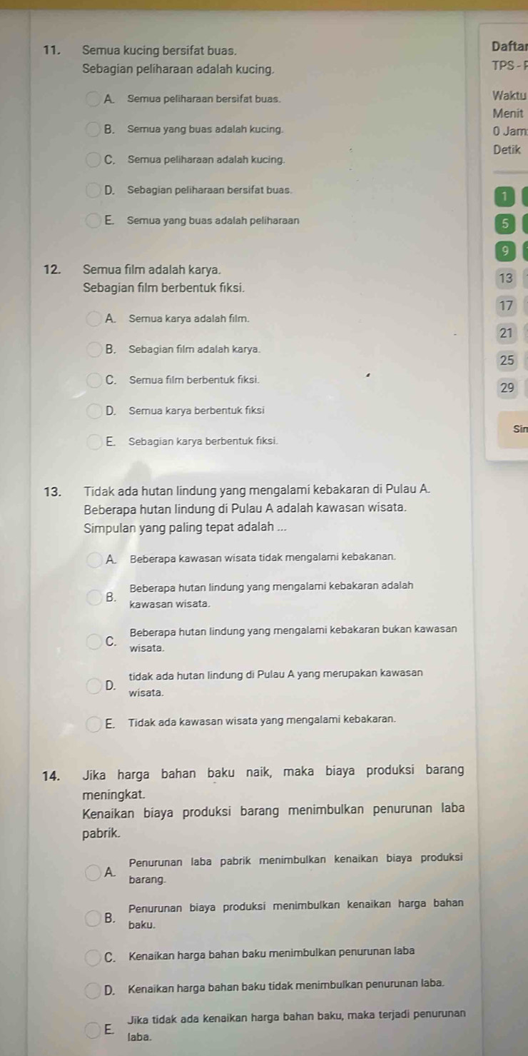 Semua kucing bersifat buas.
Daftar
Sebagian pelíharaan adalah kucing. TPS -
A Semua peliharaan bersifat buas. Waktu
Menit
B. Semua yang buas adalah kucing. 0 Jam
Detik
C. Semua peliharaan adalah kucing.
D. Sebagian peliharaan bersifat buas.
1
E. Semua yang buas adalah peliharaan 5
9
12. Semua film adalah karya.
13
Sebagian film berbentuk fiksi.
17
A. Semua karya adalah film
21
B. Sebagian film adalah karya.
25
C. Semua film berbentuk fiksi.
29
D. Semua karya berbentuk fiksi
Sin
E. Sebagian karya berbentuk fiksi.
13. Tidak ada hutan lindung yang mengalami kebakaran di Pulau A.
Beberapa hutan lindung di Pulau A adalah kawasan wisata.
Simpulan yang paling tepat adalah ...
A. Beberapa kawasan wisata tidak mengalami kebakanan.
Beberapa hutan lindung yang mengalami kebakaran adalah
B. kawasan wisata.
Beberapa hutan lindung yang mengalami kebakaran bukan kawasan
C. wisata.
tidak ada hutan lindung di Pulau A yang merupakan kawasan
D. wisata.
E. Tidak ada kawasan wisata yang mengalami kebakaran.
14. Jika harga bahan baku naik, maka biaya produksi barang
meningkat.
Kenaikan bíaya produksi barang menimbulkan penurunan laba
pabrik.
Penurunan laba pabrik menimbulkan kenaikan biaya produksi
A. barang
Penurunan biaya produksi menimbulkan kenaikan harga bahan
B. baku.
C. Kenaikan harga bahan baku menimbulkan penurunan laba
D. Kenaikan harga bahan baku tidak menimbulkan penurunan laba.
Jika tidak ada kenaikan harga bahan baku, maka terjadi penurunan
E laba.