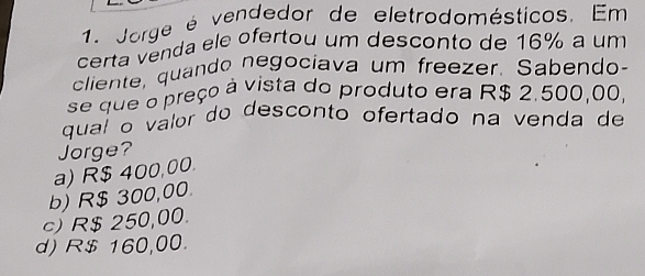 Jorge é vendedor de eletrodomésticos. Em
certa venda ele ofertou um desconto de 16% a um
cliente, quando negociava um freezer. Sabendo-
se que o preço à vista do produto era R$ 2.500,00,
qual o valor do desconto ofertado na venda de
Jorge?
a) R$ 400,00.
b) R$ 300,00.
c) R$ 250,00.
d) R$ 160,00.