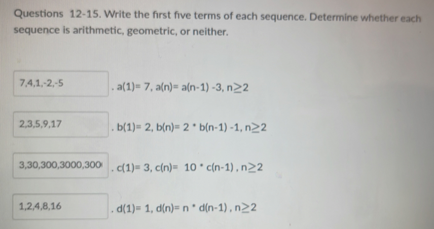 Questions 12-15. Write the frst five terms of each sequence. Determine whether each 
sequence is arithmetic, geometric, or neither.
7, 4, 1, -2, -5 a(1)=7, a(n)=a(n-1)-3, n≥ 2
2, 3, 5, 9, 17 b(1)=2, b(n)=2*b(n-1)-1, n≥ 2
3, 30, 300, 3000, 3 300.c(1)=3, c(n)=10^*c(n-1), n≥ 2
1, 2, 4, 8, 16 d(1)=1, d(n)=n*d(n-1), n≥ 2