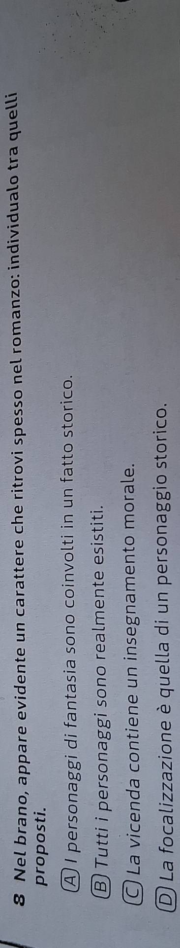 Nel brano, appare evidente un carattere che ritrovi spesso nel romanzo: individualo tra quelli
proposti.
A I personaggi di fantasia sono coinvolti in un fatto storico.
Ⓑ Tutti i personaggi sono realmente esistiti.
O La vicenda contiene un insegnamento morale.
D La focalizzazione è quella di un personaggio storico.