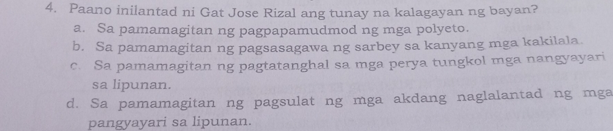 Paano inilantad ni Gat Jose Rizal ang tunay na kalagayan ng bayan?
a. Sa pamamagitan ng pagpapamudmod ng mga polyeto.
b. Sa pamamagitan ng pagsasagawa ng sarbey sa kanyang mga kakilala.
c. Sa pamamagitan ng pagtatanghal sa mga perya tungkol mga nangyayari
sa lipunan.
d. Sa pamamagitan ng pagsulat ng mga akdang naglalantad ng mga
pangyayari sa lipunan.