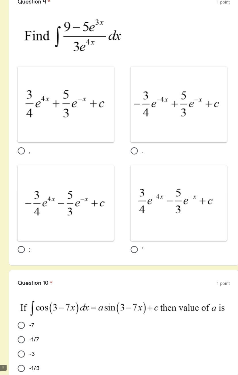 Find ∈t  (9-5e^(3x))/3e^(4x) dx
 3/4 e^(4x)+ 5/3 e^(-x)+c - 3/4 e^(-4x)+ 5/3 e^(-x)+c
- 3/4 e^(4x)- 5/3 e^(-x)+c  3/4 e^(-4x)- 5/3 e^(-x)+c;
Question 10 * 1 point
If ∈t cos (3-7x)dx=asin (3-7x)+c then value of a is
-7
-1/7
-3
-1/3