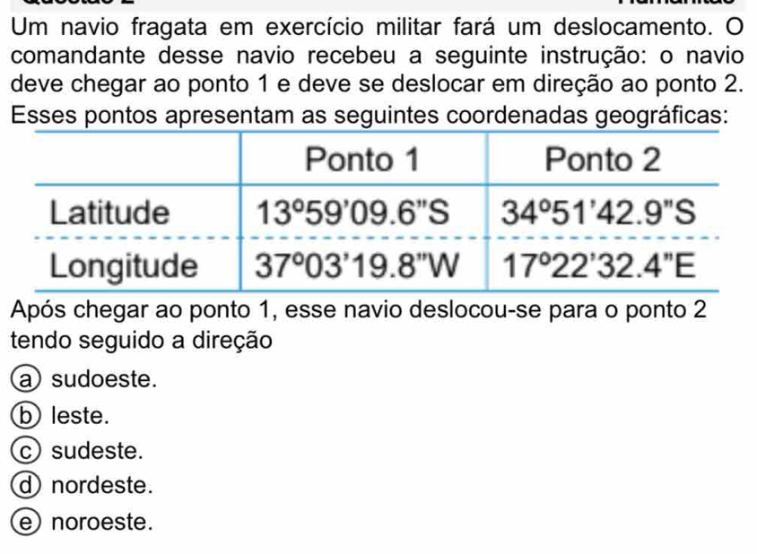 Um navio fragata em exercício militar fará um deslocamento. O
comandante desse navio recebeu a seguinte instrução: o navio
deve chegar ao ponto 1 e deve se deslocar em direção ao ponto 2.
Esses pontos apresentam as seguintes coordenadas geográficas:
Após chegar ao ponto 1, esse navio deslocou-se para o ponto 2
tendo seguido a direção
a sudoeste.
b leste.
c sudeste.
d nordeste.
e noroeste.