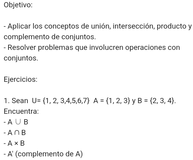 Objetivo: 
- Aplicar los conceptos de unión, intersección, producto y 
complemento de conjuntos. 
- Resolver problemas que involucren operaciones con 
conjuntos. 
Ejercicios: 
1. Sean U= 1,2,3,4,5,6,7 A= 1,2,3 y B= 2,3,4. 
Encuentra:
-A∪ B
-A∩ B
-A* B
-A' (complemento de A)