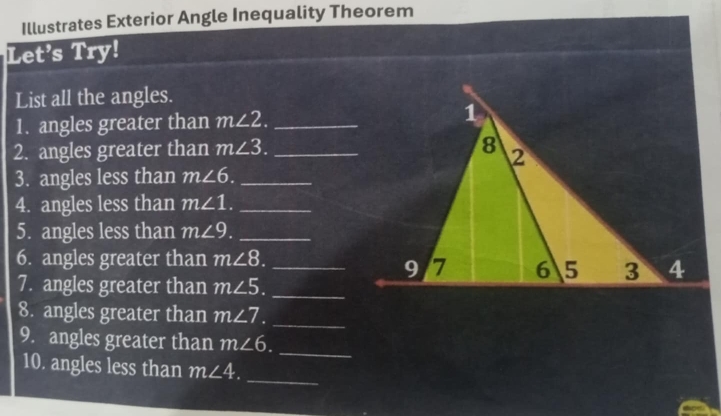 Illustrates Exterior Angle Inequality Theorem 
Let’s Try! 
List all the angles. 
1. angles greater than m∠ 2. _ 
2. angles greater than m∠ 3. _ 
3. angles less than m∠ 6. _ 
4. angles less than m∠ 1. _ 
5. angles less than m∠ 9. _ 
6. angles greater than m∠ 8. _ 
7. angles greater than m∠ 5. _ 
8. angles greater than m∠ 7. _ 
9. angles greater than m∠ 6. 
_ 
10. angles less than m∠ 4. _