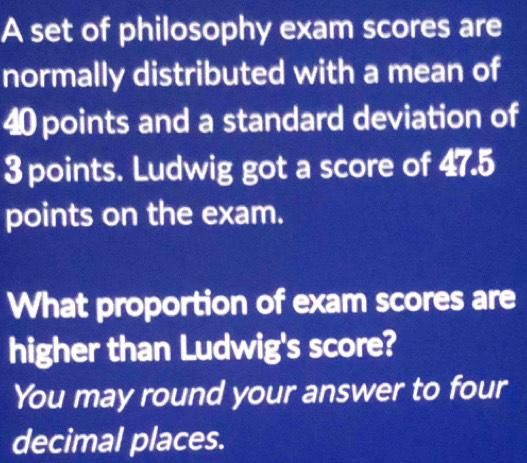 A set of philosophy exam scores are 
normally distributed with a mean of
40 points and a standard deviation of
3 points. Ludwig got a score of 47.5
points on the exam. 
What proportion of exam scores are 
higher than Ludwig's score? 
You may round your answer to four 
decimal places.