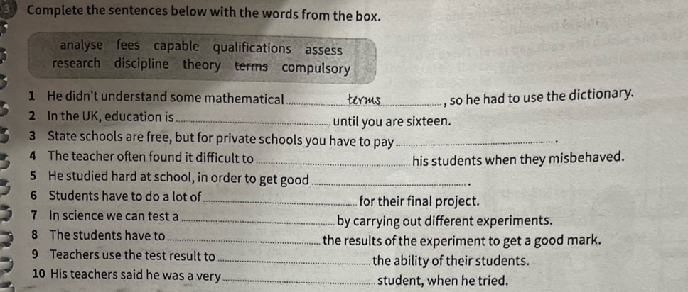 Complete the sentences below with the words from the box. 
analyse fees capable qualifications assess 
research discipline theory terms compulsory 
1 He didn’t understand some mathematical _, so he had to use the dictionary. 
2 In the UK, education is_ 
until you are sixteen. 
3 State schools are free, but for private schools you have to pay _. 
4 The teacher often found it difficult to _his students when they misbehaved. 
5 He studied hard at school, in order to get good_ 
. 
6 Students have to do a lot of_ for their final project. 
7 In science we can test a _by carrying out different experiments. 
8 The students have to _the results of the experiment to get a good mark. 
9 Teachers use the test result to _the ability of their students. 
10 His teachers said he was a very _student, when he tried.