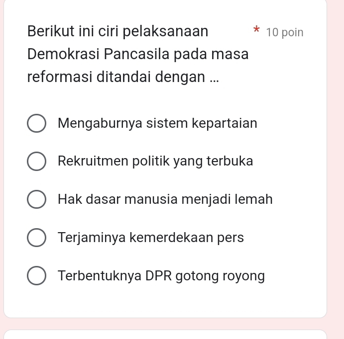 Berikut ini ciri pelaksanaan 10 poin
Demokrasi Pancasila pada masa
reformasi ditandai dengan ...
Mengaburnya sistem kepartaian
Rekruitmen politik yang terbuka
Hak dasar manusia menjadi lemah
Terjaminya kemerdekaan pers
Terbentuknya DPR gotong royong