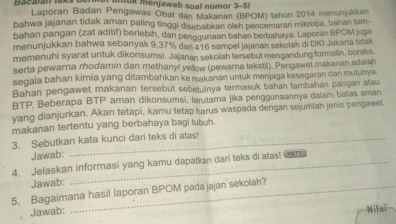 Bacalan lexs untuk menjawab soal nomor 3-5! 
Laporan Badan Pengawas Obat dan Makanan (BPOM) tahun 2014 menunjukkan 
bahwa jajanan tidak aman paling tinggi disebabkan oleh pencemaran mikroba, bahan tam- 
bahan pangan (zat aditif) berlebih, dan penggunaan bahan berbahaya. Laporan BPOM juga 
menunjukkan bahwa sebanyak 9,37% dari 416 sampel jajanan sekolah di DKI Jakarta tidak 
memenuhi syarat untuk dikonsumsi. Jajanan sekolah tersebut mengandung formalin, boraks, 
serta pewarna rhodamin dan methanyl yellow (pewarna tekstil). Pengawet makanan adalah 
segala bahan kimia yang ditambahkan ke makanan untuk menjaga kesegaran dan mutunya. 
Bahan pengawet makanan tersebut sebetulnya termasuk bahan tambahan pangan atau 
BTP. Beberapa BTP aman dikonsumsi, terutama jika penggunaannya dalam batas aman 
yang dianjurkan. Akan tetapi, kamu tetap harus waspada dengan sejumlah jenis pengawet 
makanan tertentu yang berbahaya bagi tubuh. 
3. Sebutkan kata kunci dari teks di atas! 
Jawab: 
4. Jelaskan informasi yang kamu dapatkan dari teks di atas! HoTs 
Jawab: 
5. Bagaimana hasil laporan BPOM pada jajan sekolah? 
Jawab: 
Nilai