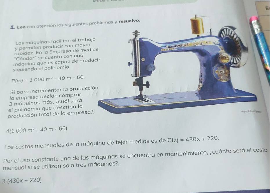 Leo con atención los siguientes 
Las máquinas facilitan el traba 
y permiten producir con mayor 
rapidez. En la Empresa de med 
"Cóndor" se cuenta con una 
máquina que es capaz de prod 
siguiendo el polinomio
P(m)=1000m^2+40m-60. 
Si para incrementar la producc 
la empresa decide comprar
3 máquinas más, ¿cuál será 
el polinomio que describa la 
producción total de la empresa
4(1000m^2+40m-60)
Los costos mensuales de la máquina de tejer medias es de C(x)=430x+220. 
Por el uso constante una de las máquinas se encuentra en mantenimiento, ¿cuánto será el costo 
mensual si se utilizan solo tres máquinas?.
3(430x+220)