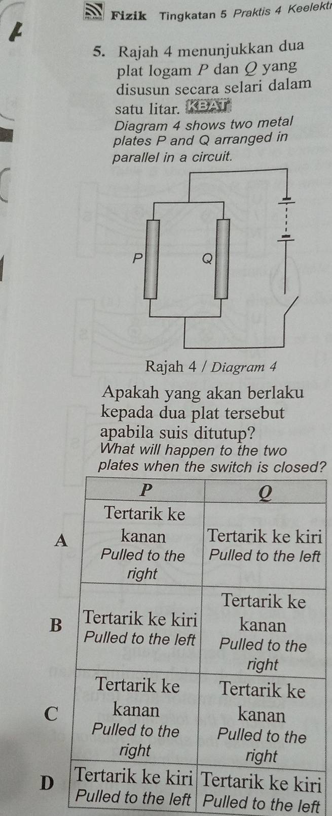 Fizik Tingkatan 5 Praktis 4 Keelekti
5. Rajah 4 menunjukkan dua
plat logam P dan Q yang
disusun secara selari dalam
satu litar.
Diagram 4 shows two metal
plates P and Q arranged in
parallel in a circuit.
Rajah 4 / Diagram 4
Apakah yang akan berlaku
kepada dua plat tersebut
apabila suis ditutup?
What will happen to the two
plates d?
ri
ft
B
C
Dri
the left Pulled to the left