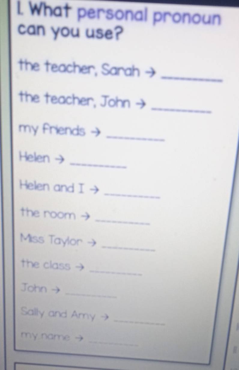 What personal pronoun 
can you use? 
the teacher, Sarah_ 
the teacher, John_ 
my friends_ 
_ 
Helen 
_ 
Helen and I 
_ 
the room 
_ 
Miss Taylor 
_ 
the class 
_ 
John 
_ 
Sally and Amy 
my name 
_