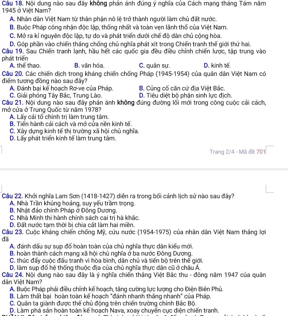 Nội dung nào sau đây không phản ánh đúng ý nghĩa của Cách mạng tháng Tám năm
1945 ở Việt Nam?
A. Nhân dân Việt Nam từ thân phận nô lệ trở thành người làm chủ đất nước.
B. Buộc Pháp công nhận độc lập, thống nhất và toàn vẹn lãnh thổ của Việt Nam.
C. Mở ra kỉ nguyên độc lập, tự do và phát triển dưới chế độ dân chủ cộng hòa.
D. Góp phần vào chiến thắng chống chủ nghĩa phát xít trong Chiến tranh thế giới thứ hai.
Câu 19. Sau Chiến tranh lạnh, hầu hết các quốc gia đều điều chỉnh chiến lược, tập trung vào
phát triển
A. thể thao. B. văn hóa. C. quân sự. D. kinh tế.
Câu 20. Các chiến dịch trong kháng chiến chống Pháp (1945-1954) của quân dân Việt Nam có
điểm tương đồng nào sau đây?
A. Đánh bại kế hoạch Rơ-ve của Pháp. B. Củng cố căn cứ địa Việt Bắc.
C. Giải phóng Tây Bắc, Trung Lào. D. Tiêu diệt bộ phận sinh lực địch.
Câu 21. Nội dung nào sau đây phản ánh không đúng đường lối mới trong công cuộc cái cách,
mở cửa ở Trung Quốc từ năm 1978?
A. Lấy cải tổ chính trị làm trung tâm.
B. Tiến hành cải cách và mở cửa nền kinh tế.
C. Xây dựng kinh tế thị trường xã hội chủ nghĩa.
D. Lấy phát triển kinh tế làm trung tâm.
Trang 2/4 - Mã đề 701
Câu 22. Khởi nghĩa Lam Sơn (1418-1427) diễn ra trong bối cảnh lịch sử nào sau đây?
A. Nhà Trần khủng hoảng, suy yếu trầm trọng.
B. Nhật đảo chính Pháp ở Đông Dương.
C. Nhà Minh thi hành chính sách cai trị hà khắc.
D. Đất nước tạm thời bị chia cắt làm hai miền.
Câu 23. Cuộc kháng chiến chống Mỹ, cứu nước (1954-1975) của nhân dân Việt Nam thắng lợi
đã
A. đánh dấu sự sụp đổ hoàn toàn của chủ nghĩa thực dân kiểu mới.
B. hoàn thành cách mạng xã hội chủ nghĩa ở ba nước Đông Dương.
C. thúc đấy cuộc đấu tranh vì hòa bình, dân chủ và tiến bộ trên thế giới.
D. làm sụp đổ hệ thống thuộc địa của chủ nghĩa thực dân cũ ở châu Á.
Câu 24. Nội dung nào sau đây là ý nghĩa chiến thắng Việt Bắc thu - đông năm 1947 của quân
dân Việt Nam?
A. Buộc Pháp phải điều chỉnh kế hoạch, tăng cường lực lượng cho Điện Biên Phủ.
B. Làm thất bại hoàn toàn kế hoạch “đánh nhanh thắng nhanh” của Pháp.
C. Quân ta giành được thế chủ động trên chiến trường chính Bắc Bộ.
D. Làm phá sản hoàn toàn kế hoạch Nava, xoay chuyển cục diện chiến tranh.