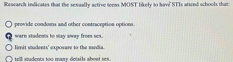 Research indicates that the sexually active teens MOST likely to have STIs attend schools that:
provide condoms and other contraception options.
warn students to stay away from sex.
limit students' exposure to the media.
tell students too many details about sex.