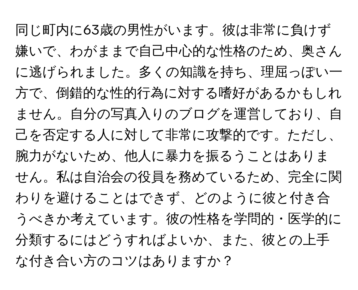 同じ町内に63歳の男性がいます。彼は非常に負けず嫌いで、わがままで自己中心的な性格のため、奥さんに逃げられました。多くの知識を持ち、理屈っぽい一方で、倒錯的な性的行為に対する嗜好があるかもしれません。自分の写真入りのブログを運営しており、自己を否定する人に対して非常に攻撃的です。ただし、腕力がないため、他人に暴力を振るうことはありません。私は自治会の役員を務めているため、完全に関わりを避けることはできず、どのように彼と付き合うべきか考えています。彼の性格を学問的・医学的に分類するにはどうすればよいか、また、彼との上手な付き合い方のコツはありますか？