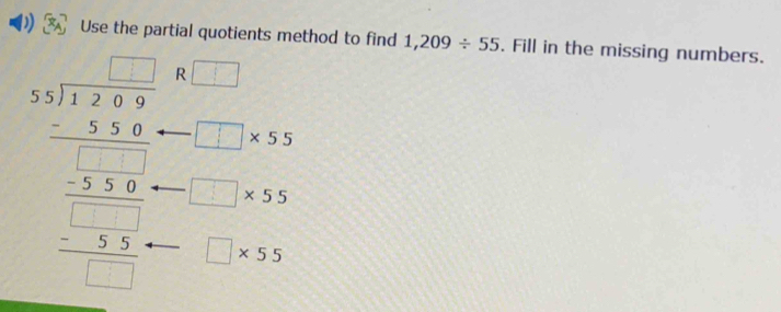 Use the partial quotients method to find 1,209/ 55. Fill in the missing numbers.
beginarrayr □ □  3encloselongdiv 57endarray * 7 -□ □ □  hline 535 hline 55.3 _ -355 hline 5□  hline □ endarray  R □
□ * 55
□ * 55
□ * 55