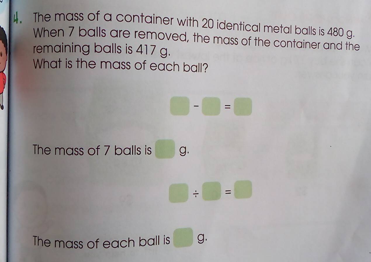 The mass of a container with 20 identical metal balls is 480 g. 
When 7 balls are removed, the mass of the container and the 
remaining balls is 417 g. 
What is the mass of each ball?
□ -□ =□
The mass of 7 balls is g.
□ / □ =□
The mass of each ball is □ g.