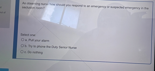 As observing nurse how should you respond to an emergency or suspected emergency in the
d seclusion room?
out of
Select one:
a. Pull your alarm
b. Try to phone the Duty Senior Nurse
c. Do nothing