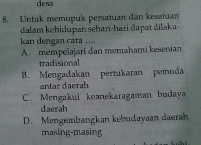 desa
8. Untuk memupuk persatuan dan kesatuan
dalam kehidupan sehari-hari dapat dilaku-
kan dengan cara …..
A. mempelajari dan memahami kesenian
tradisional
B. Mengadakan pertukaran pemuda
antar daerah
C. Mengakui keanekaragaman budaya
daerah
D. Mengembangkan kebudayaan daerah
masing-masing