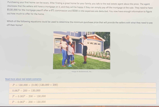 Purchasing your first home can be scary. After finding a great home for your family, you talk to the real estate agent about the price. The agent
discloses that the sellers still have a mortgage on it, and they will be happy if they can simply pay off the mortgage at the sale. They need to have
$130,000 for the mortgage payoff after a 6% commission and $200 in title expenses are deducted. You now have enough information to figure
out how much to offer for the home.
Which of the following equations could be used to determine the minimum purchase price that will provide the sellers with what they need to pay
off their home?
Read more about real estate scenarios.
P=130,000+(0.06)(130,000+200)
0.06P-200=130,000
P+0.06P-200=130,000
P-0.06P-200=130,000