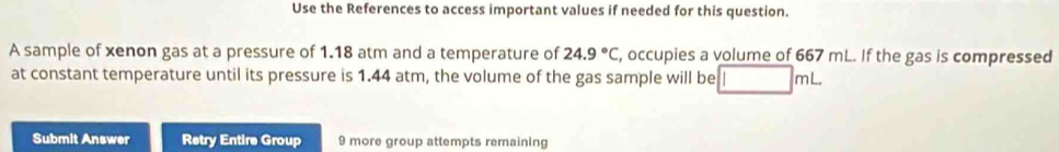 Use the References to access important values if needed for this question. 
A sample of xenon gas at a pressure of 1.18 atm and a temperature of 24.9°C , occupies a volume of 667 mL. If the gas is compressed 
at constant temperature until its pressure is 1.44 atm, the volume of the gas sample will be □ mL
Submit Answer Retry Entire Group 9 more group attempts remaining