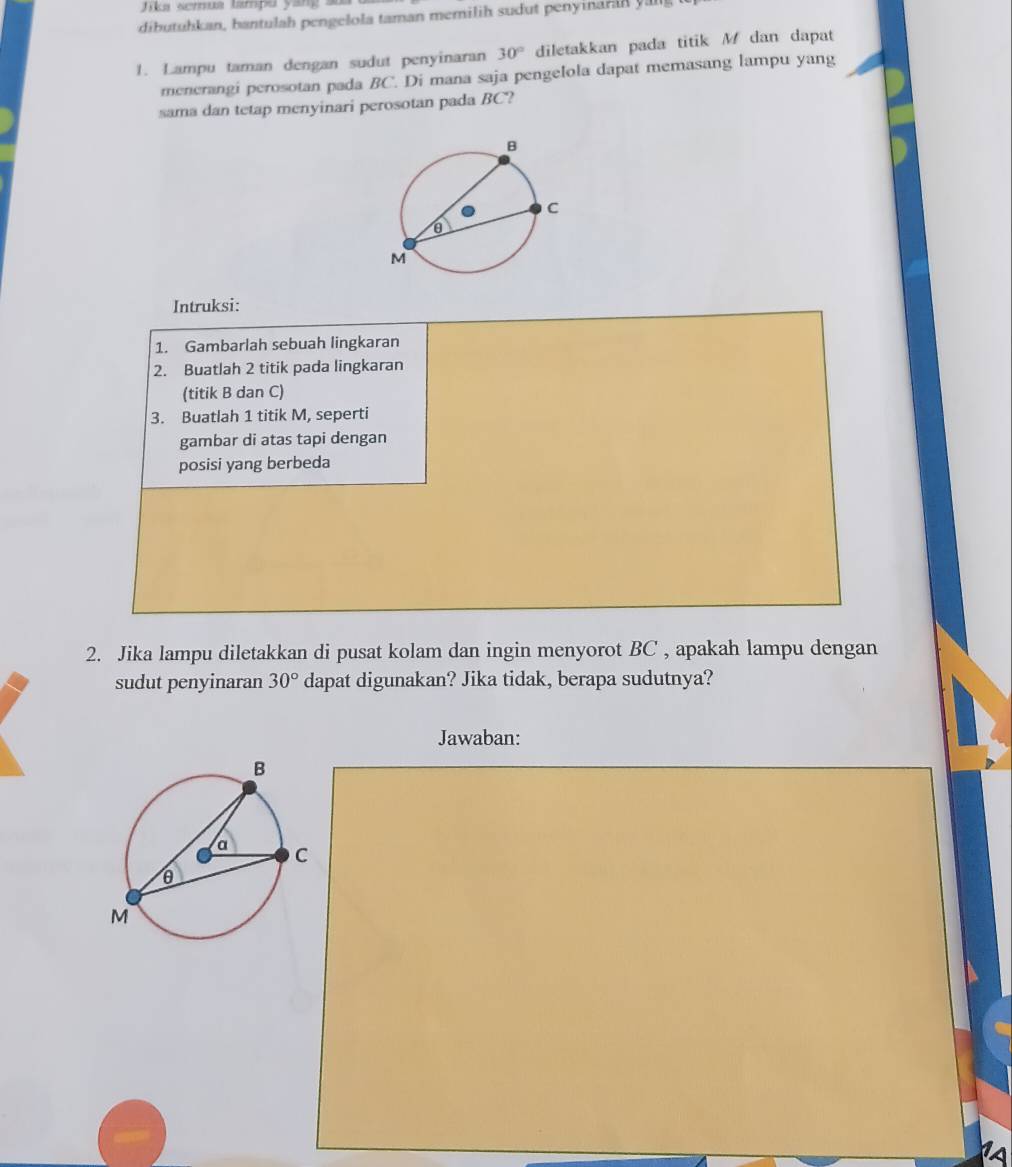 Jika semua tampu yang a 
dibutuhkan, bantulah pengelola taman memilih sudut penyinarah yng 
1. Lampu taman dengan sudut penyinaran 30° diletakkan pada titik M dan dapat 
menerangi perosotan pada BC. Di mana saja pengelola dapat memasang lampu yang 
sama dan tetap menyinari perosotan pada BC? 
Intruksi: 
1. Gambarlah sebuah lingkaran 
2. Buatlah 2 titik pada lingkaran 
(titik B dan C) 
3. Buatlah 1 titik M, seperti 
gambar di atas tapi dengan 
posisi yang berbeda 
2. Jika lampu diletakkan di pusat kolam dan ingin menyorot BC , apakah lampu dengan 
sudut penyinaran 30° dapat digunakan? Jika tidak, berapa sudutnya? 
Jawaban: 
a