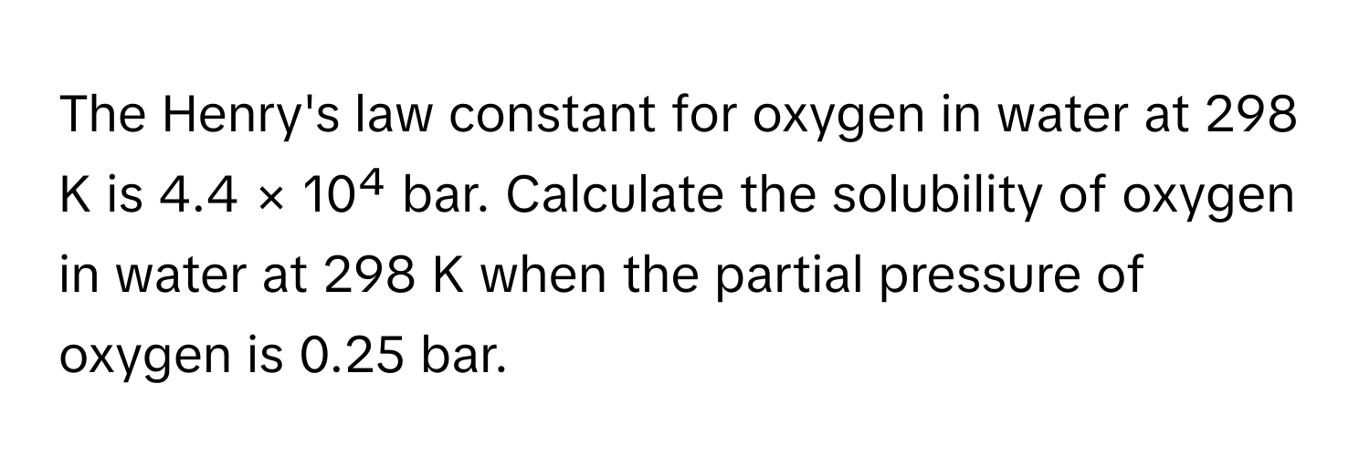 The Henry's law constant for oxygen in water at 298 K is 4.4 × 10⁴ bar. Calculate the solubility of oxygen in water at 298 K when the partial pressure of oxygen is 0.25 bar.