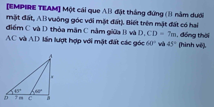 [EMPIRE TEAM] Một cái que AB đặt thẳng đứng (B nằm dưới
mặt đất, AB vuông góc với mặt đất). Biết trên mặt đất có hai
điểm C và D thỏa mãn C nằm giữa B và D, CD=7m , đồng thời
AC và AD lần lượt hợp với mặt đất các góc 60° và 45° (hình vẽ).