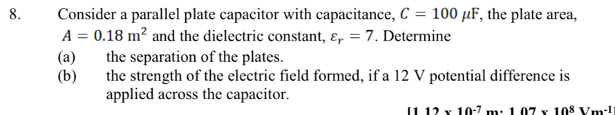 Consider a parallel plate capacitor with capacitance, C=100mu F , the plate area,
A=0.18m^2 and the dielectric constant, varepsilon _r=7. Determine 
(a) the separation of the plates. 
(b) the strength of the electric field formed, if a 12 V potential difference is 
applied across the capacitor.
12* 10^(-7)m· 10^7* 10^8Vm^(-1)