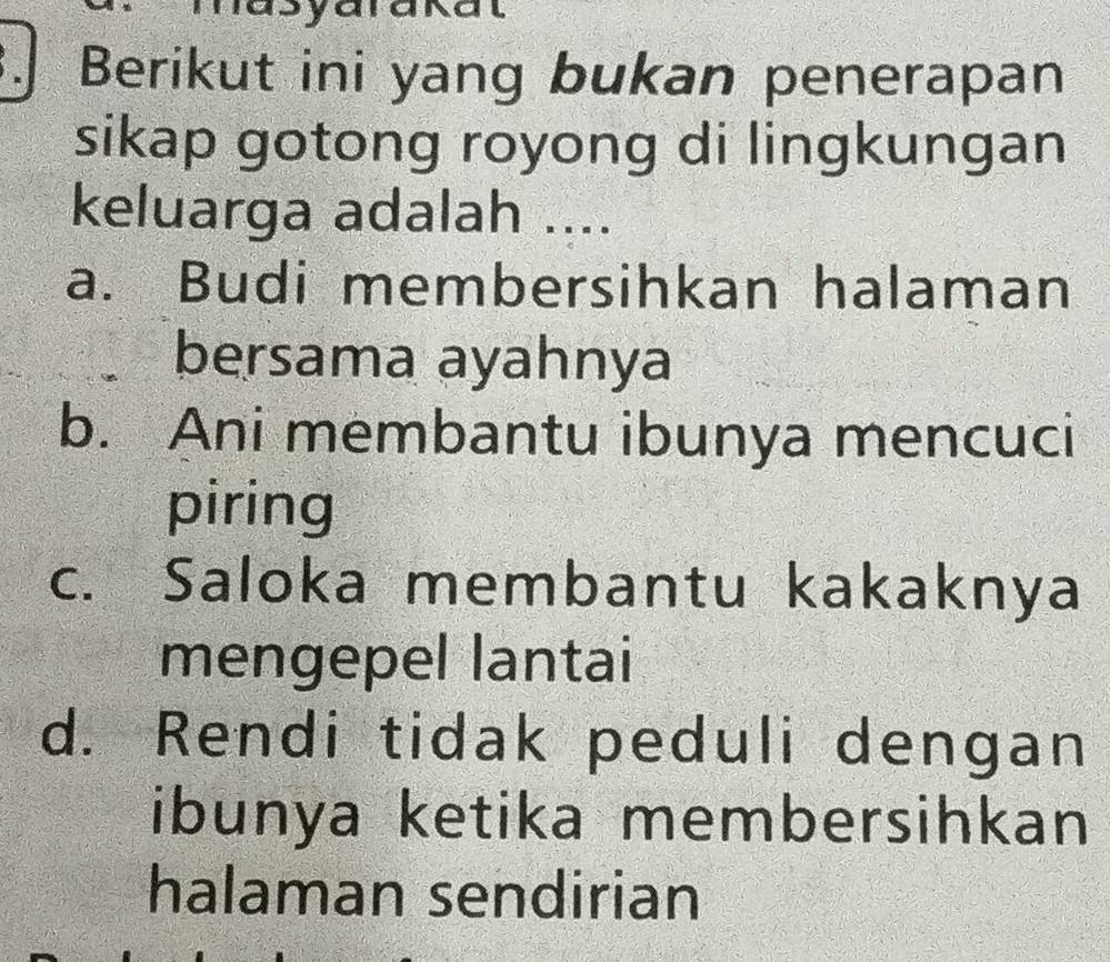 Berikut ini yang bukan penerapan
sikap gotong royong di lingkungan
keluarga adalah ....
a. Budi membersihkan halaman
bersama ayahnya
b. Ani membantu ibunya mencuci
piring
c. Saloka membantu kakaknya
mengepel lantai
d. Rendi tidak peduli dengan
ibunya ketika membersihkan
halaman sendirian