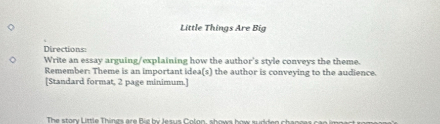 Little Things Are Big 
Directions: 
Write an essay arguing/explaining how the author’s style conveys the theme. 
Remember: Theme is an important idea(s) the author is conveying to the audience. 
[Standard format, 2 page minimum.] 
The story Little Things are i g b y Jesus Colon, shows how sudden chanses c a