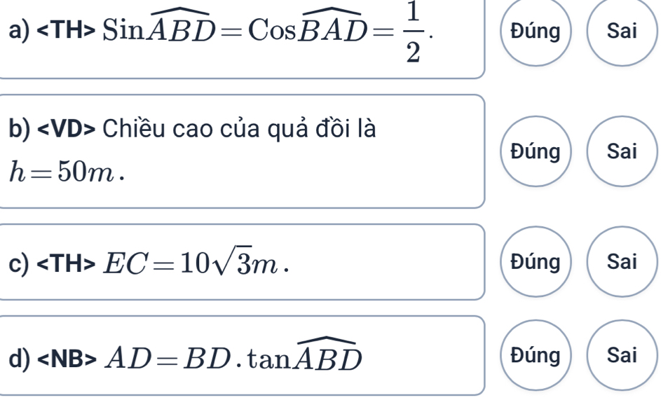 Sinwidehat ABD=Coswidehat BAD= 1/2 . Đúng Sai 
b) Chiều cao của quả đồi là 
Đúng Sai
h=50m. 
c) EC=10sqrt(3)m. Đúng Sai 
d) ∠ NB>AD=BD.tan widehat ABD Đúng Sai