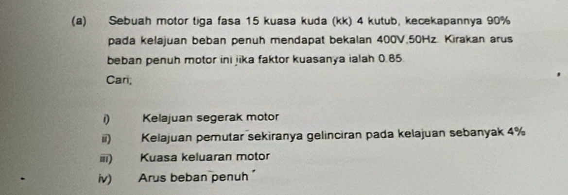 Sebuah motor tiga fasa 15 kuasa kuda (kk) 4 kutub, kecekapannya 90%
pada kelajuan beban penuh mendapat bekalan 400V. 50Hz. Kirakan arus 
beban penuh motor ini jika faktor kuasanya ialah 0.85. 
Car, 
i) Kelajuan segerak motor 
ii) Kelajuan pemutar sekiranya gelinciran pada kelajuan sebanyak 4%
iii) Kuasa keluaran motor 
iv) Arus beban penuh'