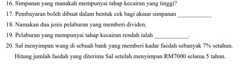 Simpanan yang manakah mempunyai tahap kecairan yang tinggi? 
17. Pembayaran boleh dibuat dalam bentuk cek bagi akaun simpanan_ 
18. Namakan dua jenis pelaburan yang memberi dividen. 
19. Pelaburan yang mempunyai tahap kecairan rendah ialah_ 
20. Sal menyimpan wang di sebuah bank yang memberi kadar faedah sebanyak 7% setahun. 
Hitung jumlah faedah yang diterima Sal setelah menyimpan RM7000 selama 5 tahun.