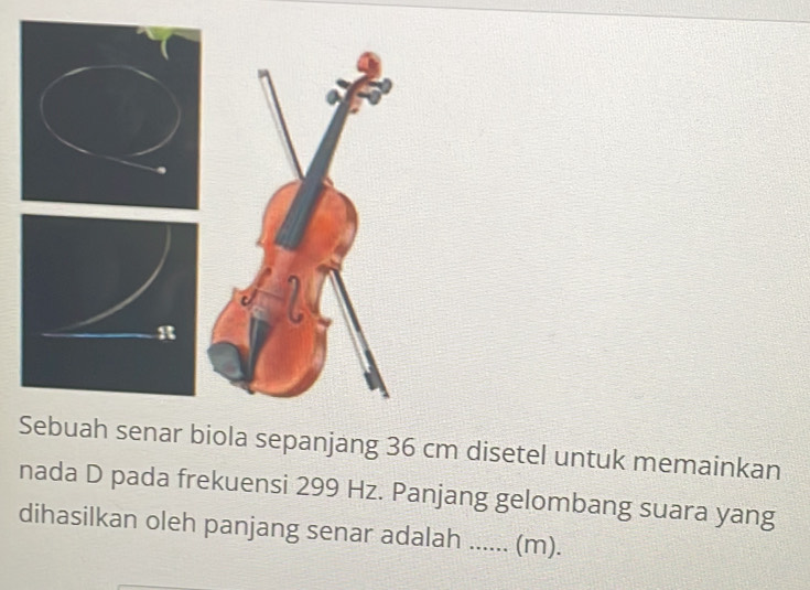 enar biola sepanjang 36 cm disetel untuk memainkan 
nada D pada frekuensi 299 Hz. Panjang gelombang suara yang 
dihasilkan oleh panjang senar adalah ...... (m).