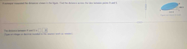 A surveyar measured the distances shown in the ligure. Find the distance across the lake between points R and S
Hgwr as tao i se 
The distance between R and S is □ □ □
(Type an infeger or decenal rounded to the nearest tenth as needed )