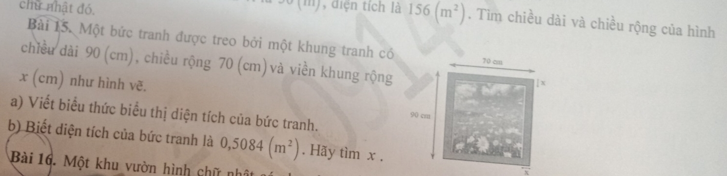 chữ nhật đó. 
, diện tích là 156(m^2). Tìm chiều dài và chiều rộng của hình 
Bài 15. Một bức tranh được treo bởi một khung tranh có 
chiều dài 90 (cm), chiều rộng 70 (cm) và viền khung rộng
70 cm
x (cm) như hình vẽ. 
[ x
a) Viết biểu thức biểu thị diện tích của bức tranh.
90 cm
b) Biết diện tích của bức tranh là 0,5084(m^2). Hãy tìm x. 
Bài 16. Một khu vườn hình chữ nhật