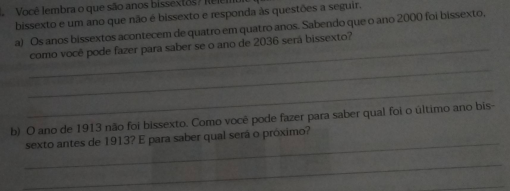 Você lembra o que são anos bissextos? Relem 
bissexto e um ano que não é bissexto e responda às questões a seguir. 
a) Os anos bissextos acontecem de quatro em quatro anos. Sabendo que o ano 2000 foi bissexto, 
_como você pode fazer para saber se o ano de 2036 sera bissexto? 
_ 
_ 
b) O ano de 1913 não foi bissexto. Como você pode fazer para saber qual foi o último ano bis- 
_ 
sexto antes de 1913? E para saber qual será o próximo? 
_ 
_